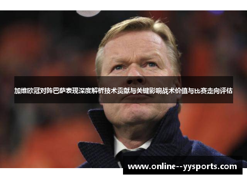 加维欧冠对阵巴萨表现深度解析技术贡献与关键影响战术价值与比赛走向评估 加维欧冠对阵巴萨表现深度解析技术贡献与关键影响战术价值与比赛走向评估