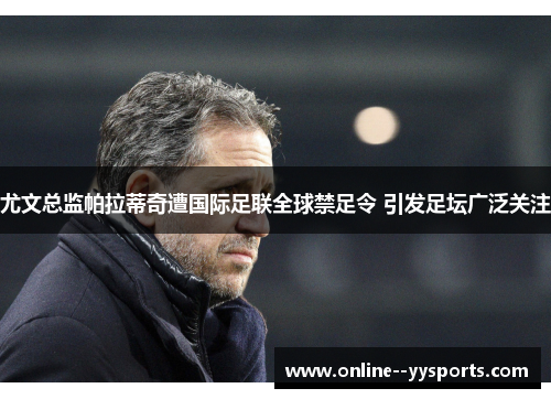 尤文总监帕拉蒂奇遭国际足联全球禁足令 引发足坛广泛关注 尤文总监帕拉蒂奇遭国际足联全球禁足令 引发足坛广泛关注