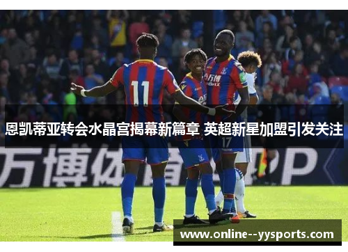 恩凯蒂亚转会水晶宫揭幕新篇章 英超新星加盟引发关注