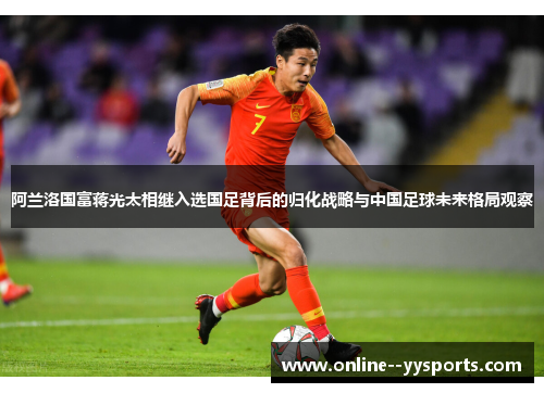 阿兰洛国富蒋光太相继入选国足背后的归化战略与中国足球未来格局观察 阿兰洛国富蒋光太相继入选国足背后的归化战略与中国足球未来格局观察